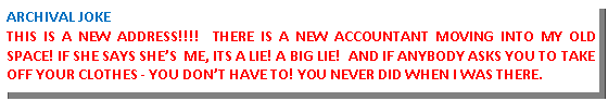 Text Box: ARCHIVAL JOKETHIS IS A NEW ADDRESS!!!!  THERE IS A NEW ACCOUNTANT MOVING INTO MY OLD SPACE! IF SHE SAYS SHES  ME, ITS A LIE! A BIG LIE!  AND IF ANYBODY ASKS YOU TO TAKE OFF YOUR CLOTHES - YOU DONT HAVE TO! YOU NEVER DID WHEN I WAS THERE.  